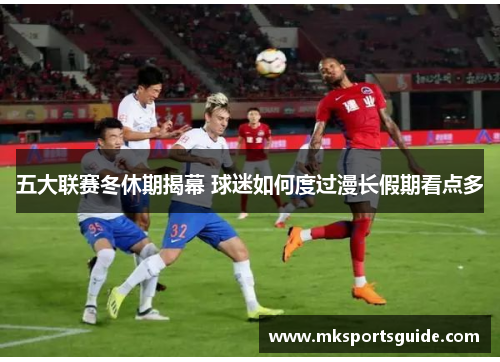 五大联赛冬休期揭幕 球迷如何度过漫长假期看点多